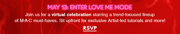 MAY 13: ENTER LOVE ME MODE

Join us for a virtual celebration starring a trend-focused lineup of M·A·C must-haves. Sit upfront for exclusive Artist-led tutorials and more! 

RSVP