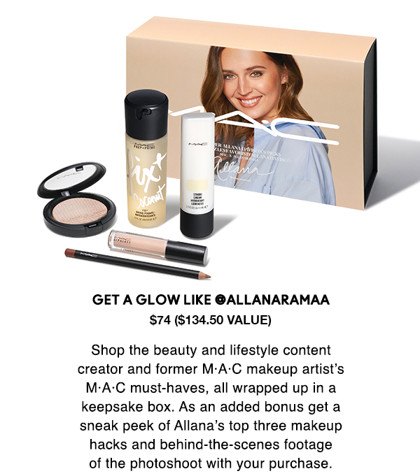 Get a glow like @allanaramaa
$74 ($134.50 Value)
                                  
Shop the beauty and lifestyle content
creator and former M·A·C makeup artist’s
M·A·C must-haves, all wrapped up in a
keepsake box. As an added bonus get a
sneak peek of Allana’s top three makeup
hacks and behind-the-scenes footage
of the photoshoot with your purchase. 