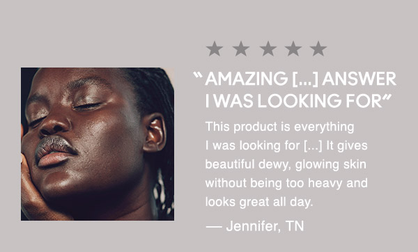 “AMAZING [...] ANSWERI WAS LOOKING FOR”
This product is everything I was looking for [...] It gives beautiful dewy, glowing skin without being too heavy and looks great all day.
— Jennifer, TN