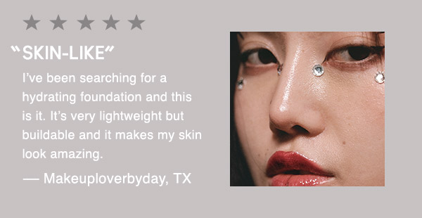“SKIN-LIKE”
I’ve been searching for a hydrating foundation and this is it. It’s very lightweight but buildable and it makes my skin look amazing.
— Makeuploverbyday, TX