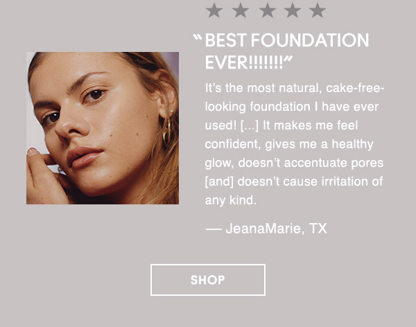 “BEST FOUNDATION EVER!!!!!!!”
It’s the most natural, cake-free-looking foundation I have ever used! [...] It makes me feel confident, gives me a healthy glow, doesn’t accentuate pores [and] doesn’t cause irritation of any kind.
— JeanaMarie, TX

SHOP