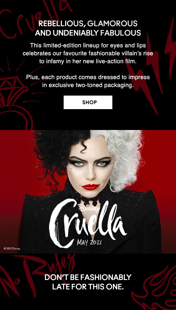 Rebellious, glamorous and undeniably fabulous

This limited-edition lineup for eyes and lips celebrates our favourite fashionable villain’s rise to infamy in her new live-action film. 

Plus, each product comes dressed to impress in exclusive two-toned packaging.

SHOP

DISNEY
Cruella
May2021

Don’t be fashionably late for this one.