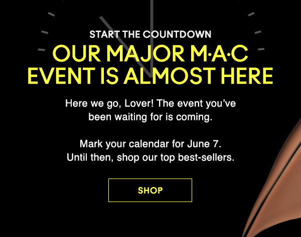 START THE COUNTDOWN

OUR MAJOR M·A·C EVENT IS ALMOST HERE

Here we go, Lover! The event you’ve
been waiting for is coming.
Mark your calendar for June 7.
Until then, shop our top best-sellers. 

SHOP