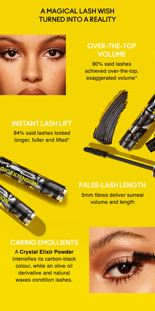 A MAGICAL LASH WISH TURNED INTO A REALITY
OVER-THE-TOP VOLUME
90% said lashes achieved over-the-top, exaggerated volume*

INSTANT LASH LIFT
94% said lashes looked longer, fuller and lifted*

FALSE-LASH LENGTH
5mm fibres deliver surreal volume and length

CARING EMOLLIENTS
A Crystal Elixir Powder intensifies its carbon-black colour, while an olive oil derivative and natural waxes condition lashes.