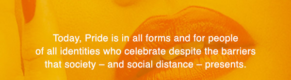Today, Pride is in all forms and for people of all identities who celebrate despite the barriers that society – and social distance – presents.