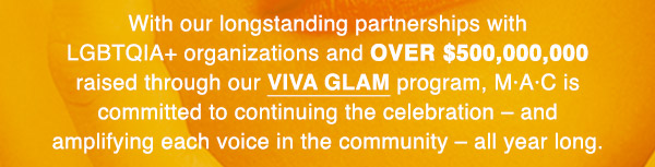 With our longstanding partnerships with LGBTQIA+ organizations and OVER $500,000,000 raised through our VIVA GLAM program, M·A·C is committed to continuing the celebration – and amplifying each voice in the community – all year long.
