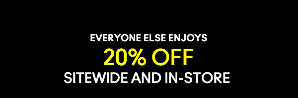 EVERYONE ELSE ENJOYS
20% OFF
SITEWIDE AND IN-STORE