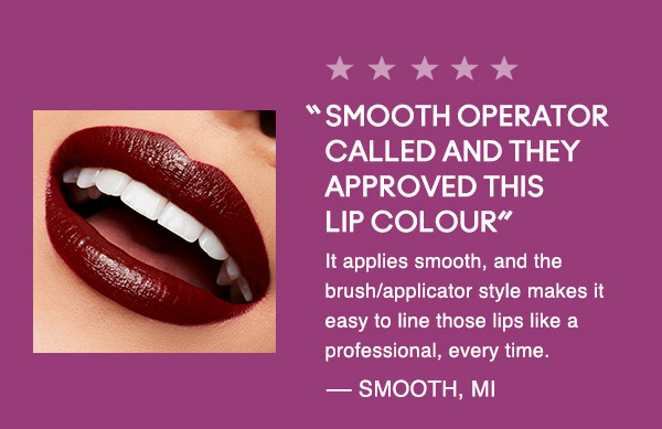 “SMOOTH OPERATOR CALLED AND THEY APPROVED THIS LIP COLOUR”
It applies smooth, and the brush/applicator style makes it easy to line those lips like a professional, every time.
— SMOOTH, MI