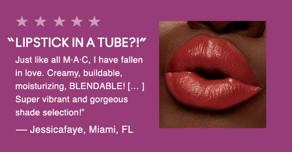 “LIPSTICK IN A TUBE?!” 
Just like all M·A·C, I have fallen in love. Creamy, buildable, moisturizing, BLENDABLE! [… ] Super vibrant and gorgeous shade selection!”
— Jessicafaye, Miami, FL