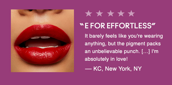 “E FOR EFFORTLESS”
It barely feels like you're wearing anything, but the pigment packs an unbelievable punch. […] I'm absolutely in love!
— KC, New York, NY