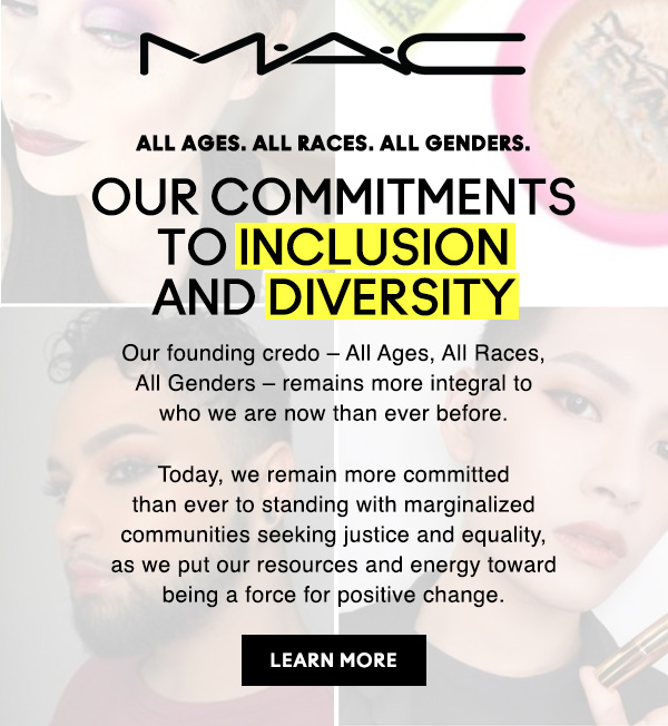 M∙A∙C

ALL AGES. ALL RACES. ALL GENDERS.
OUR COMMITMENTS TO INCLUSION AND DIVERSITY
Our founding credo – All Ages, All Races, All Genders – remains more integral to who we are now than ever before.

Today, we remain more committed than ever to standing with marginalized communities seeking justice and equality, as we put our resources and energy toward being a force for positive change.

LEARN MORE