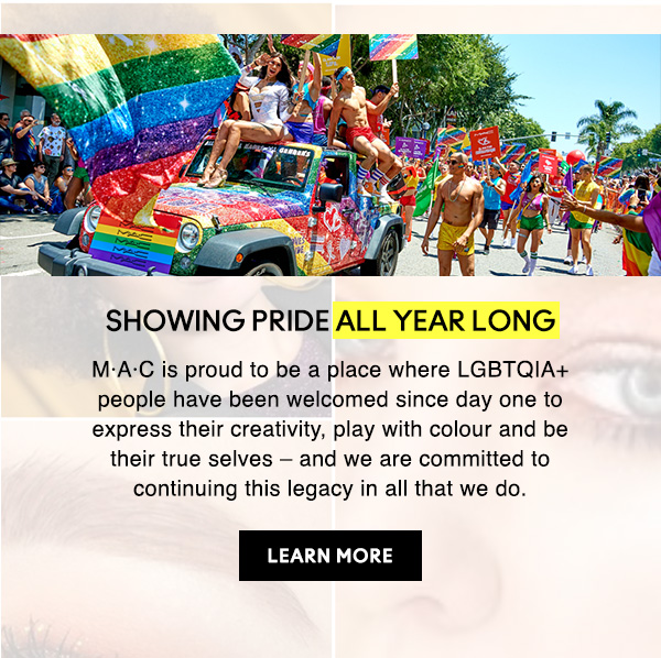 SHOWING PRIDE ALL YEAR LONG 
M·A·C is proud to be a place where LGBTQIA+ people have been welcomed since day one to express their creativity, play with colour and be their true selves – and we are committed to continuing this legacy in all that we do.

LEARN MORE