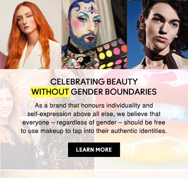 CELEBRATING BEAUTY WITHOUT GENDER BOUNDARIES
As a brand that honours individuality and self-expression above all else, we believe that everyone – regardless of gender – should be free to use makeup to tap into their authentic identities.

LEARN MORE