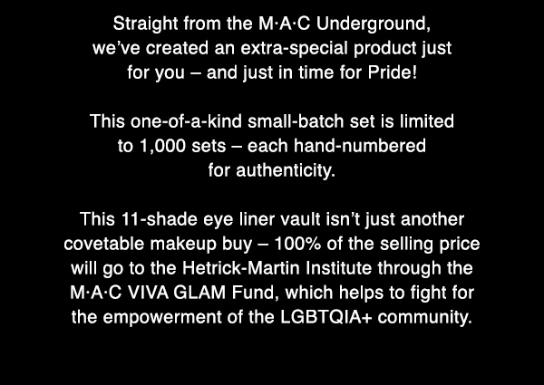 Straight from the M·A·C Underground, 
we’ve created an extra-special product just 
for you – and just in time for Pride! 

This one-of-a-kind small-batch set is limited 
to 1,000 sets – each hand-numbered 
for authenticity.

This 11-shade eye liner vault isn’t just another 
covetable makeup buy – 100% of the selling price 
will go to the Hetrick-Martin Institute through the 
M·A·C VIVA GLAM Fund, which helps to fight for 
the empowerment of the LGBTQIA+ community.