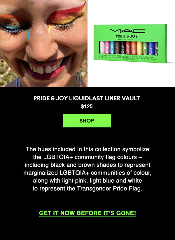 Pride & Joy Liquidlast Liner Vault 
$125

SHOP

The hues included in this collection symbolize 
the LGBTQIA+ community flag colours – 
including black and brown shades to represent 
marginalized LGBTQIA+ communities of colour, 
along with light pink, light blue and white 
to represent the Transgender Pride Flag.

Get it now before it’s gone!