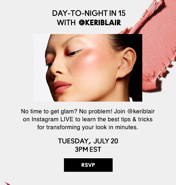 DAY-TO-NIGHT IN 15  WITH  @keriblair | No time to get glam? No problem! Join @keriblair on Instagram LIVE to learn the best tips & tricks for transforming your look in minutes. | TUESDAY,  JULY 20 3PM EST |  | RSVP