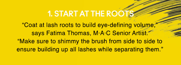 1. START AT THE ROOTS
“Coat at lash roots to build eye-defining volume,” says Fatima Thomas, M·A·C Senior Artist. “Make sure to shimmy the brush from side to side to ensure building up all lashes while separating them.”