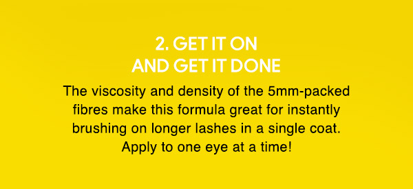 2. GET IT ON AND GET IT DONE
The viscosity and density of the 5mm-packed fibres make this formula great for instantly brushing on longer lashes in a single coat. Apply to one eye at a time!