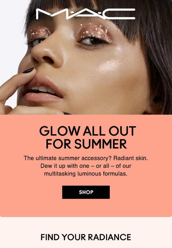 M·A·C

GLOW ALL OUT FOR SUMMER 

 The ultimate summer accessory? Radiant skin. Dew it up with one – or all – of our multitasking luminous formulas. 

SHOP

FIND YOUR RADIANCE