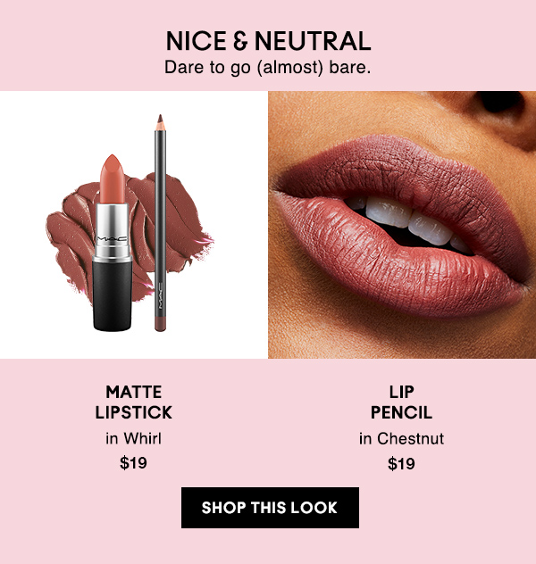 NICE & NEUTRAL
Dare to go (almost) bare.

MATTE
LIPSTICK
in Whirl
$19

LIP
PENCIL
in Chestnut
$19

SHOP THIS LOOK