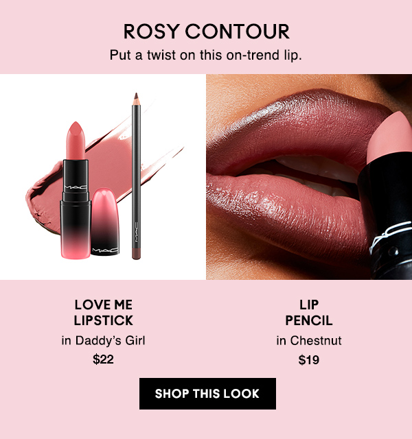 ROSY CONTOUR
Put a twist on this on-trend lip.
                                
LOVE ME 
LIPSTICK
in Daddy’s Girl
$22

LIP
PENCIL
in Chestnut
$19

SHOP THIS LOOK