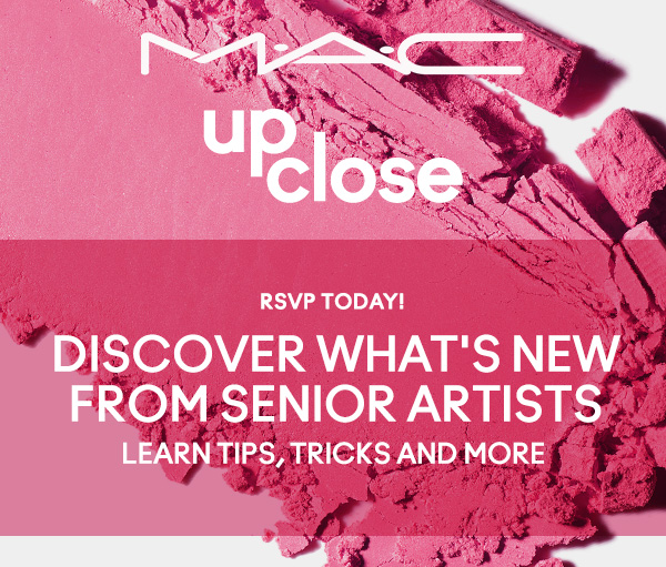 M·A·C UP CLOSE | RSVP TODAY! | DISCOVER WHAT'S NEW FROM SENIOR ARTISTS | LEARN TIPS, TRICKS AND MORE