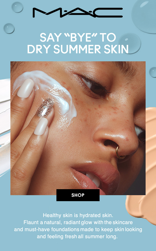 M•A•C
SAY “BYE” TODRY SUMMER SKIN 

Healthy skin is hydrated skin. Flaunt a  natural, radiant  glow with  the  skincare and must-have foundations  made to keep skin  looking and feeling fresh  all summer long.

SHOP