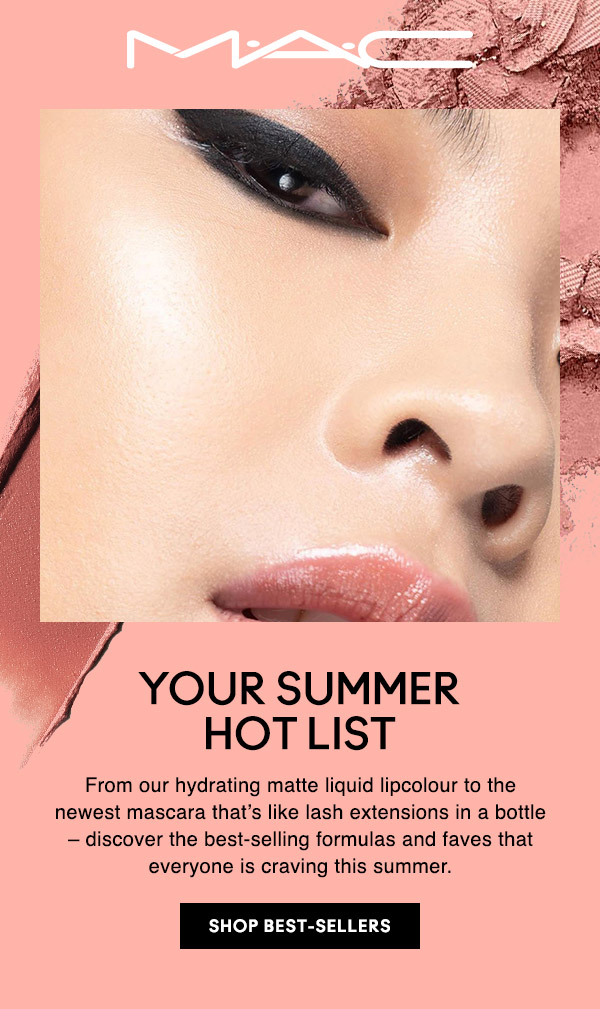 M•A•C

YOUR SUMMER HOT LIST
From our hydrating matte liquid lipcolour to the newest mascara that’s like lash extensions in a bottle – discover the best-selling formulas and faves that everyone is craving this summer. 

SHOP BEST-SELLERS