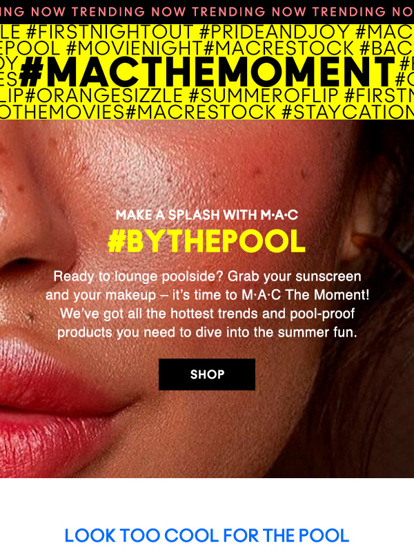 NOW TRENDING
#MACTHEMOMENT                           

MAKE A SPLASH WITH M·A·C

#BYTHEPOOL

Ready to lounge poolside? Grab your sunscreen and your makeup – it’s time to M·A·C The Moment! We’ve got all the hottest trends and pool-proof products you need to dive into the summer fun.

SHOP

LOOK TOO COOL FOR THE POOL