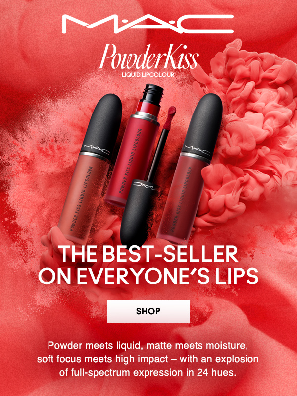 M•A•C
POWDERKISS
LIQUID LIPCOLOUR

THE BEST-SELLER ON EVERYONE’S LIPS

SHOP

Powder meets liquid, matte meets moisture, soft focus meets high impact – with an explosion of full-spectrum expression in 24 hues.