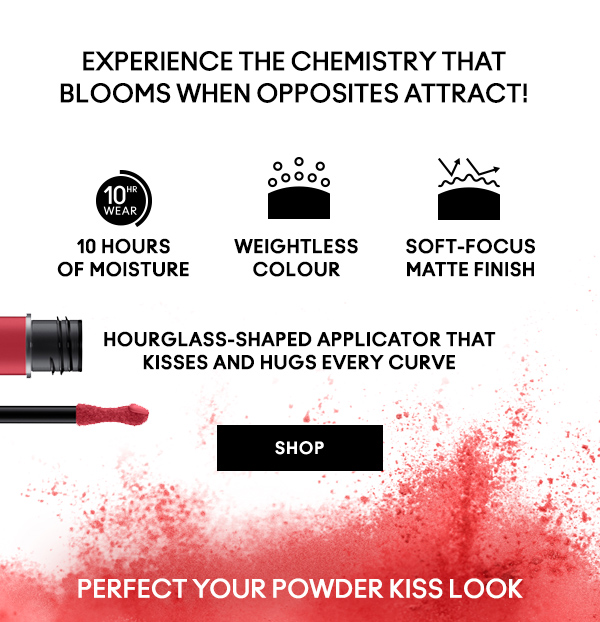 EXPERIENCE THE CHEMISTRY THAT BLOOMS WHEN OPPOSITES ATTRACT!

10 hours
of moisture

Weightless
colour

Soft-focus
matte finish

Hourglass-shaped applicator that 
kisses and hugs every curve

SHOP

PERFECT YOUR POWDER KISS LOOK