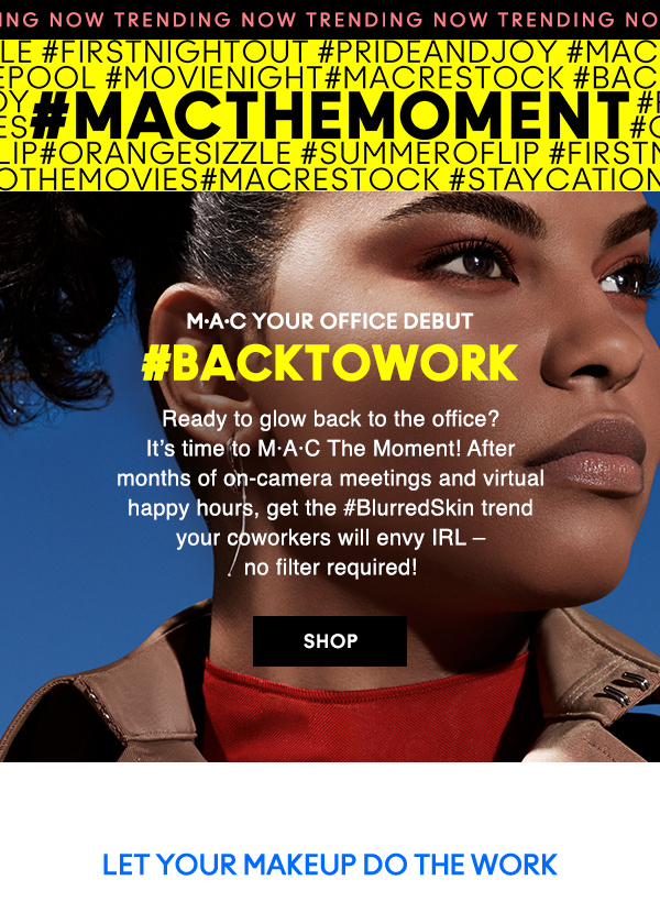NOW TRENDING
#MACTHEMOMENT                           

M·A·C YOUR OFFICE DEBUT

#BACKTOWORK

Ready to glow back to the office? 
It’s time to M·A·C The Moment! After 
months of on-camera meetings and virtual 
happy hours, get the #BlurredSkin trend 
your coworkers will envy IRL – 
no filter required! 

SHOP

LET YOUR MAKEUP DO THE WORK