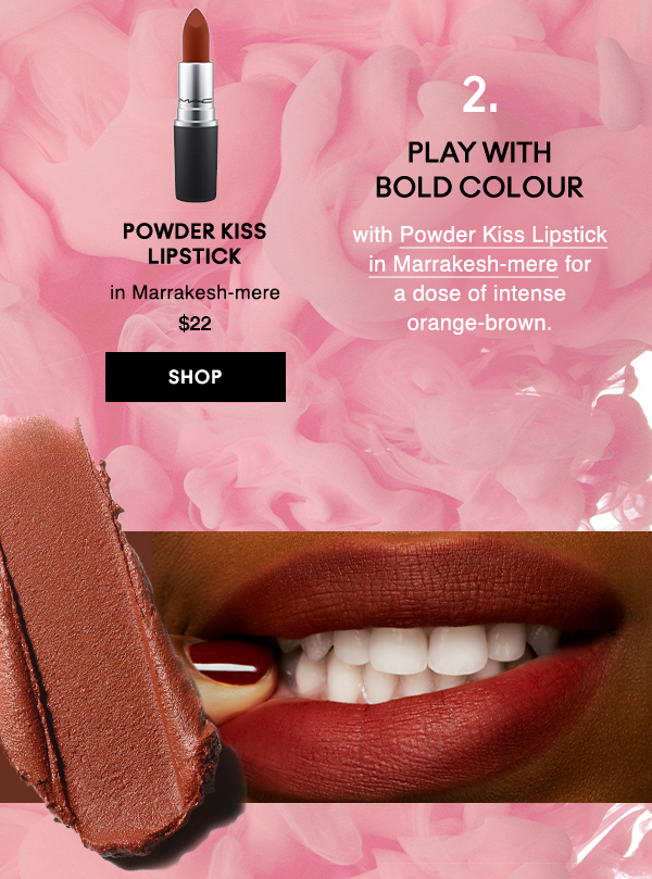 2. PLAY WITH 
BOLD COLOUR
with Powder Kiss Lipstick in Marrakesh-mere for 
a dose of intense orange-brown.

Powder Kiss 
Lipstick 
in Marrakesh-mere 
$22
SHOP