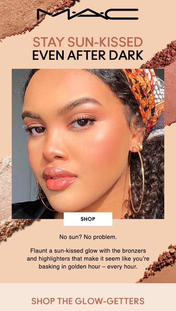 M•A•C
STAY SUN-KISSED
EVEN AFTER DARK

SHOP

No sun? No problem.

Flaunt a sun-kissed glow with the bronzers and highlighters that make it seem like you’re basking in golden hour – every hour.

SHOP THE GLOW-GETTERS