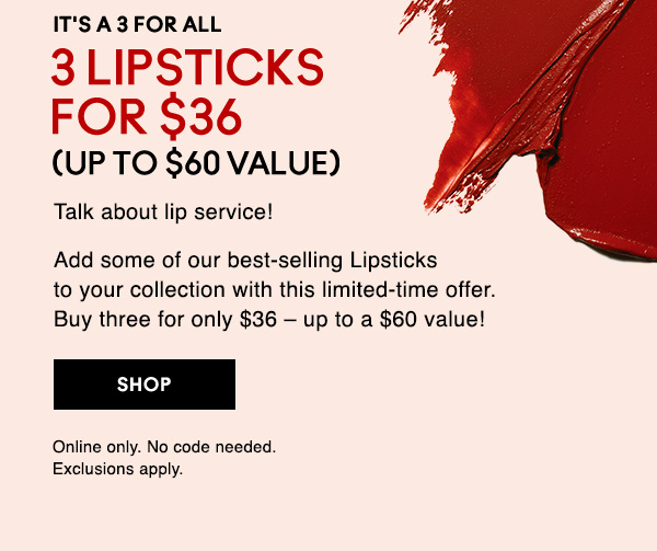 IT'S A 3 FOR ALL
3 LIPSTICKS FOR $36
(UP TO $60 VALUE)

Talk about lip service!

Add some of our best-selling Lipsticks to your collection with this limited-time offer.  Buy three for only $36 – up to a $60 value!

SHOP

Online only. No code needed. Exclusions apply.