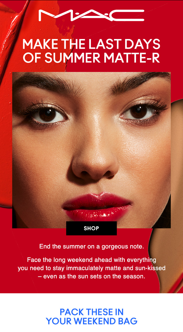 M•A•C
MAKE THE LAST DAYS OF SUMMER MATTE-R

SHOP

End the summer on a gorgeous note. Face the long weekend ahead with everything  you need to stay immaculately matte and sun-kissed – even as the sun sets on the season.

PACK THESE IN YOUR WEEKEND BAG