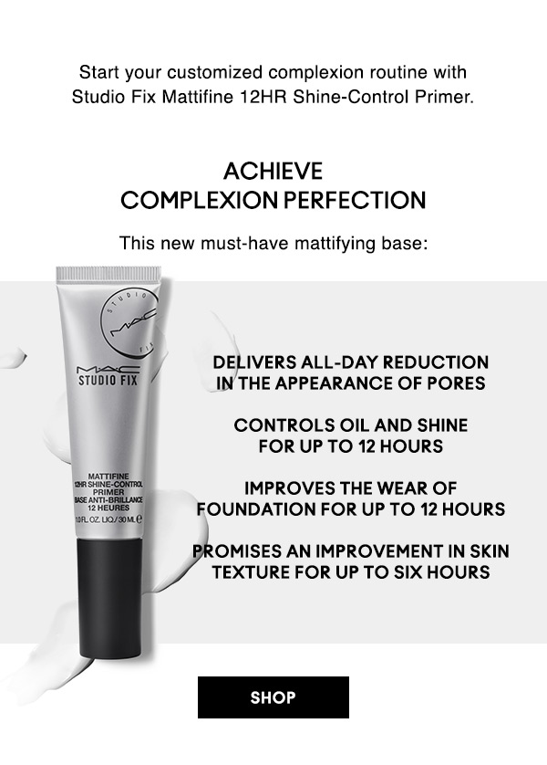 Start your customized complexion routine with Studio Fix Mattifine 12HR Shine-Control Primer.

ACHIEVE COMPLEXION PERFECTION
This new must-have mattifying base:
• Delivers all-day reduction in the appearance of pores
• Controls oil and shine for up to 12 hours
• Improves the wear of foundation FOR up to 12 hours
• Promises an improvement in skin texture FOR up to six hours

SHOP