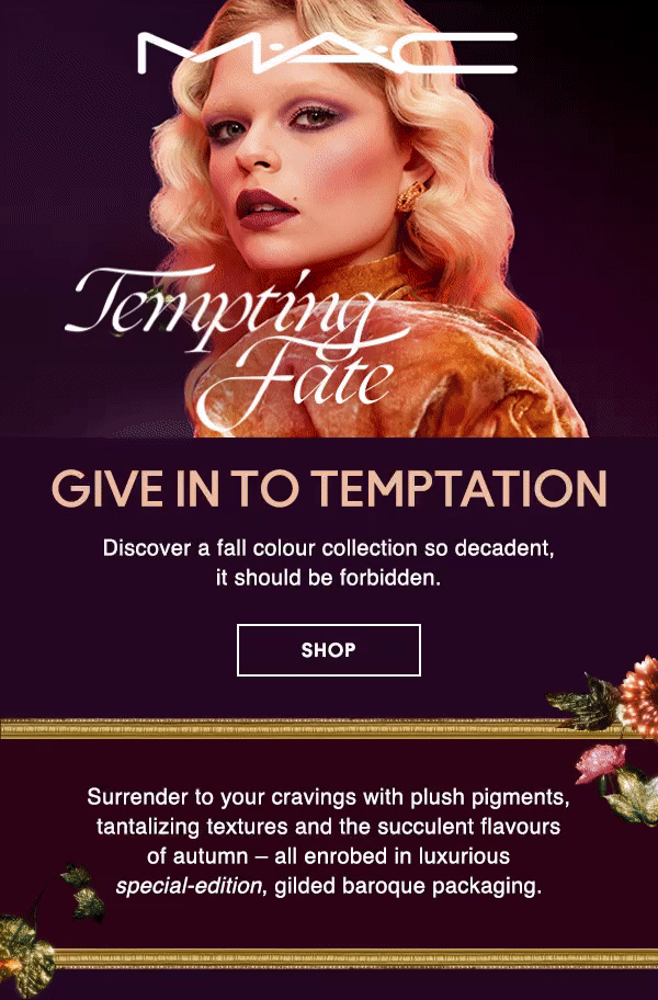M·A·C
                                
TEMPTING FATE

GIVE IN TO TEMPTATION

Discover a fall colour collection so decadent, 
it should be forbidden. 

SHOP

Surrender to your cravings with plush pigments, tantalizing textures and the succulent flavours of autumn – all enrobed in luxurious special-edition, gilded baroque packaging.