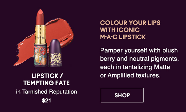 COLOUR YOUR LIPS 
WITH ICONIC 
M·A·C LIPSTICK

Pamper yourself with plush berry and neutral pigments, each in tantalizing Matte or Amplified textures.

LIPSTICK / 
TEMPTING FATE 
in Tarnished Reputation 
$21

SHOP