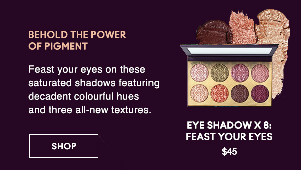 BEHOLD THE POWER 
OF PIGMENT
                                
Feast your eyes on these saturated shadows featuring decadent colourful hues and three all-new textures.

EYE SHADOW X 8: FEAST YOUR EYES
$45

SHOP