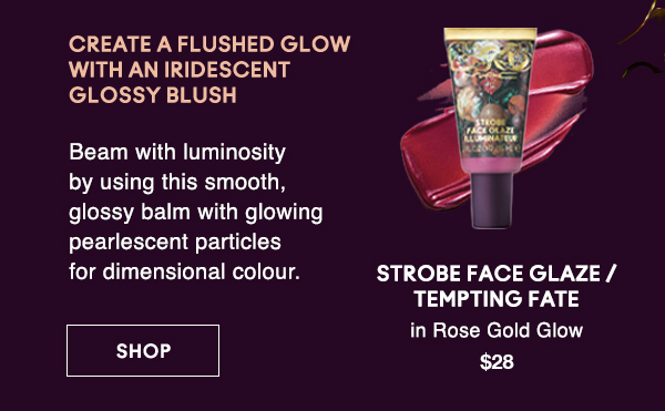 CREATE A FLUSHED GLOW 
WITH AN IRIDESCENT 
GLOSSY BLUSH
                                
Beam with luminosity by using this smooth, glossy balm with glowing pearlescent particles for dimensional colour.

STROBE FACE GLAZE / TEMPTING FATE
in Rose Gold Glow
$28

SHOP