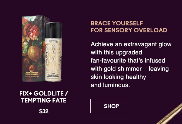 BRACE YOURSELF 
FOR SENSORY OVERLOAD
                                
Achieve an extravagant glow with this upgraded fan-favourite that’s infused with gold shimmer – leaving skin looking healthy and luminous.

FIX+ GOLDLITE / TEMPTING FATE
$32

SHOP