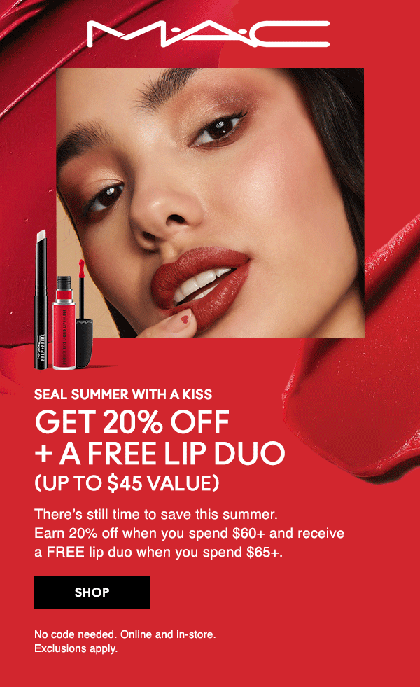 M•A•C

SEAL SUMMER WITH A KISS
GET 20% OFF + A FREE LIP DUO
(UP TO $45 VALUE)

There’s still time to save this summer. Earn 20% off when you spend $60+ and receive a FREE lip duo when you spend $65+.

SHOP

No code needed. Online and in-store. Exclusions apply.