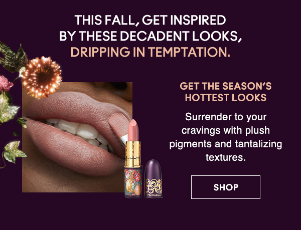 This fall, get inspired 
by these decadent looks, 
dripping in temptation.

GET THE SEASON’S HOTTEST LOOKS

Surrender to your cravings with plush pigments and tantalizing textures.

SHOP