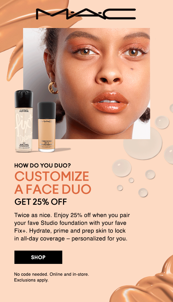 M•A•C

HOW DO YOU DUO?
CUSTOMIZE A FACE DUO
GET 25% OFF

Twice as nice. Enjoy 25% off when you pair your fave Studio foundation with your fave Fix+. Hydrate, prime and prep skin to lock in all-day coverage – personalized for you.

SHOP

No code needed. Online and in-store. 
Exclusions apply.