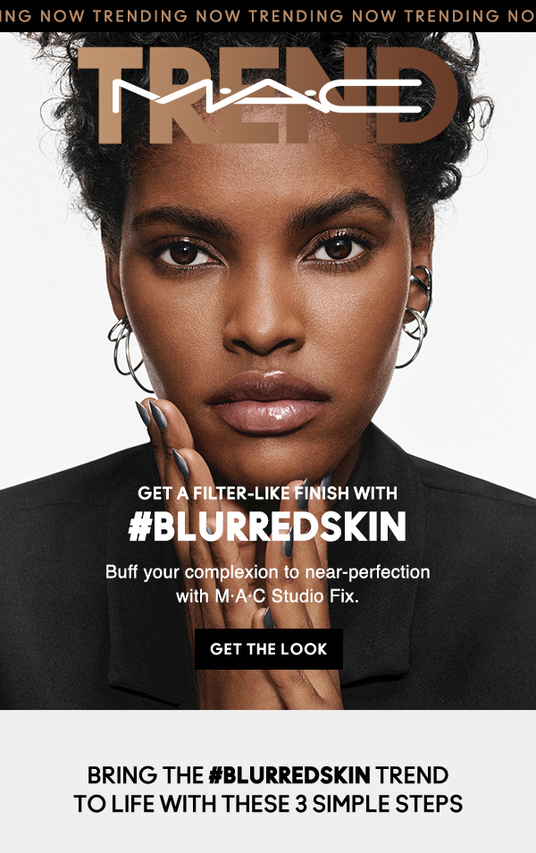TRENDING NOW TRENDING NOW TRENDING NOW TRENDING 
M·A·C TREND
                                
TEMPTING FATE

GET A FILTER-LIKE FINISH WITH
#BLURREDSKIN

Buff your complexion to near-perfection 
with M·A·C Studio Fix.

GET THE LOOK

Bring the #Blurredskin trend 
to life with these 3 simple steps