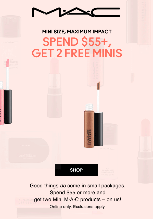 M•A•C

MINI SIZE, MAXIMUM IMPACT
SPEND $55+, GET 2 FREE MINIS

Good things do come in small packages.Spend $55 or more and get two Mini M·A·C products – on us! Online only. Exclusions apply.

SHOP