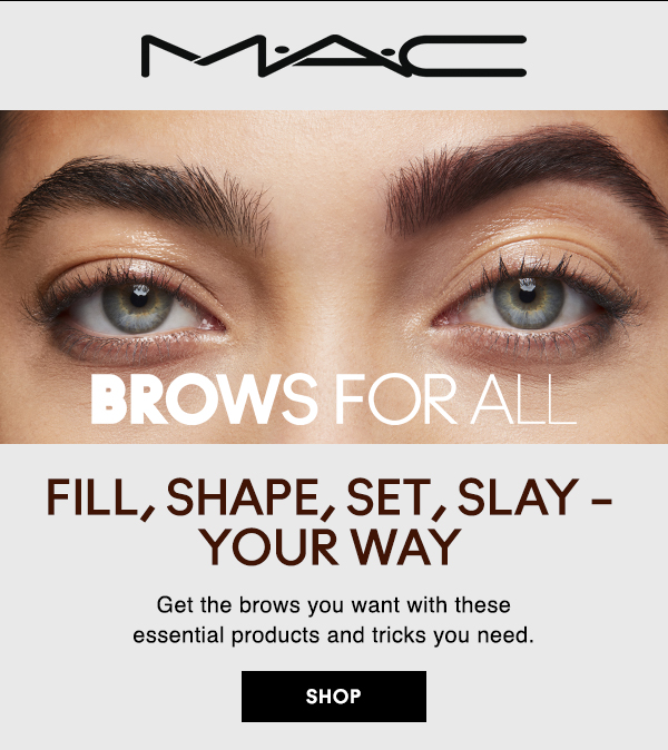 M·A·C
                                
BROWS FOR ALL

FILL, SHAPE, SET, SLAY – YOUR WAY

Get the brows you want with these 
essential products and tricks you need.

SHOP