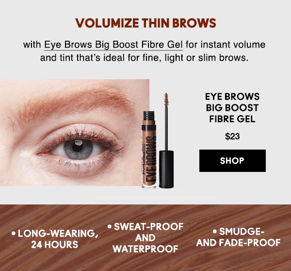 VOLUMIZE THIN BROWS
                                    
with Eye Brows Big Boost Fibre Gel for instant volume and tint that’s ideal for fine, light or slim brows.

EYE BROWS 
BIG BOOST
FIBRE GEL
$23

SHOP

• Long-wearing, 24 hours • Sweat-proof and waterproof • Smudge- and fade-proof