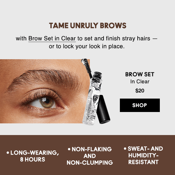 TAME UNRULY BROWS
                                
with Brow Set in Clear to set and finish stray hairs — or to lock your look in place.

BROW SET
In Clear
$20

SHOP

• Long-wearing, 8 hours • Non-flaking and non-clumping • Sweat- and humidity-resistant